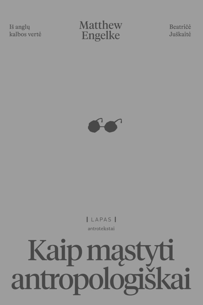 Knygos viršelis pilkos spalvos. Viršuje centre – autoriaus vardas ir pavardė: Matthew Engelke. Kairėje viršuje – tekstas: „Iš anglų kalbos vertė“. Dešinėje viršuje – vertėjos vardas ir pavardė: Beatričė Juškaitė. Viršelio centre – nedidelis tamsios spalvos apvalių akinių piktogramos atvaizdas.  Apatinėje dalyje – leidyklos logotipas su užrašu „LAPAS“ ir serijos pavadinimas „antrotekstai“. Stambiu šriftu užrašytas knygos pavadinimas: „Kaip mąstyti antropologiškai“